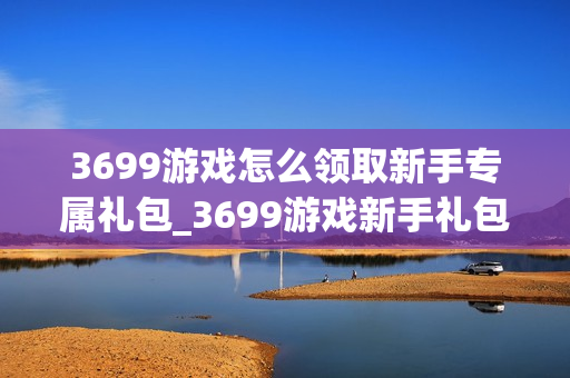 3699游戏怎么领取新手专属礼包_3699游戏新手礼包领取全流程【详解】