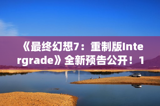 《最终幻想7：重制版Intergrade》全新预告公开！1月22日登陆NS2XS|X