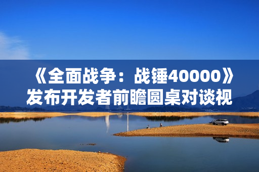 《全面战争：战锤40000》发布开发者前瞻圆桌对谈视频