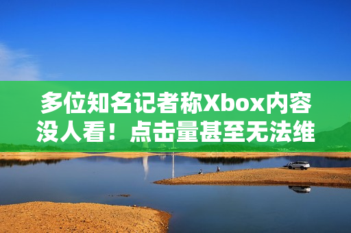 多位知名记者称Xbox内容没人看！点击量甚至无法维持运营？
