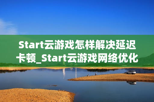 Start云游戏怎样解决延迟卡顿_Start云游戏网络优化与节点选择【攻略】