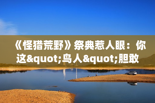 《怪猎荒野》祭典惹人眼：你这"鸟人"胆敢消遣洒家？