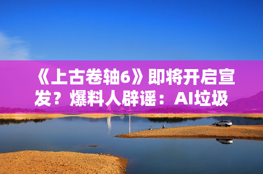 《上古卷轴6》即将开启宣发？爆料人辟谣：AI垃圾