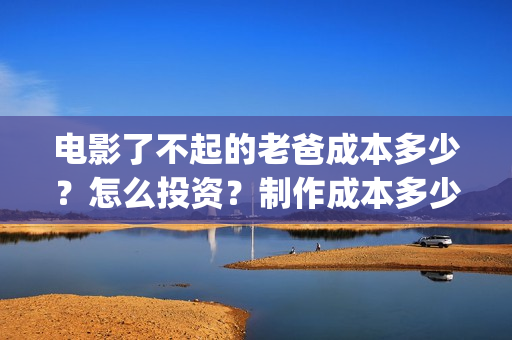 电影了不起的老爸成本多少？怎么投资？制作成本多少？(了不起的老爸 演员表)