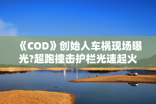 《COD》创始人车祸现场曝光?超跑撞击护栏光速起火