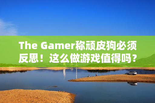 The Gamer称顽皮狗必须反思！这么做游戏值得吗？