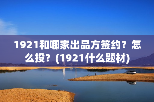1921和哪家出品方签约？怎么投？(1921什么题材)