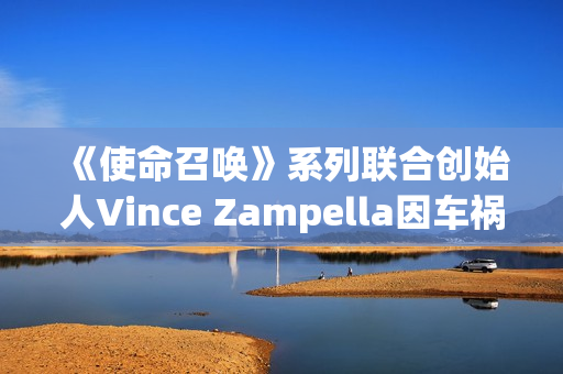 《使命召唤》系列联合创始人Vince Zampella因车祸去世 曾执掌多部大热经典FPS
