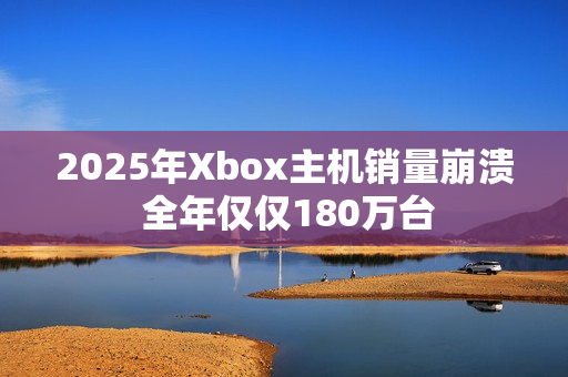 2025年Xbox主机销量崩溃 全年仅仅180万台