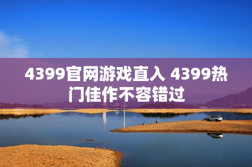 4399官网游戏直入 4399热门佳作不容错过 4399官网游戏直入 4399热门佳作不容错过