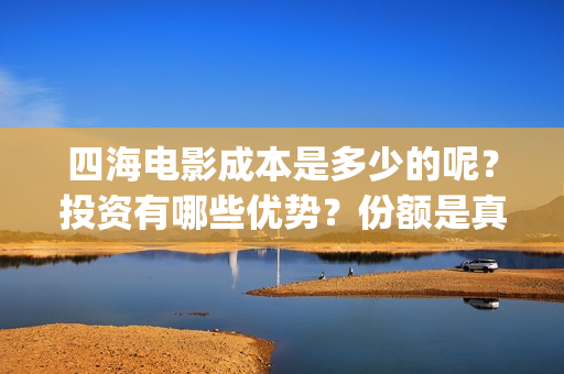 四海电影成本是多少的呢？投资有哪些优势？份额是真实的吗？(四海电影预估票房)