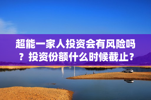 超能一家人投资会有风险吗？投资份额什么时候截止？(超能一家人投资门槛高吗?)