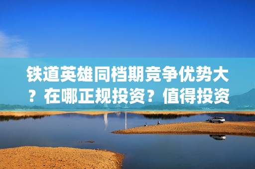 铁道英雄同档期竞争优势大？在哪正规投资？值得投资吗？(铁道英雄什么时候开机)