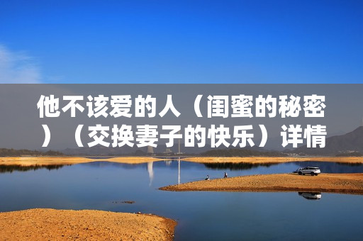 他不该爱的人（闺蜜的秘密）（交换妻子的快乐）详情介绍
