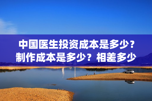 中国医生投资成本是多少？制作成本是多少？相差多少？(中国医生投资成功的原因)
