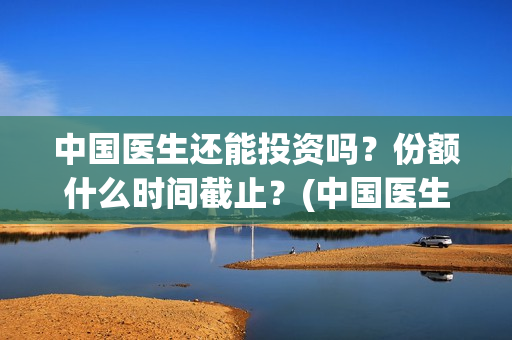 中国医生还能投资吗？份额什么时间截止？(中国医生还可以投资吗)