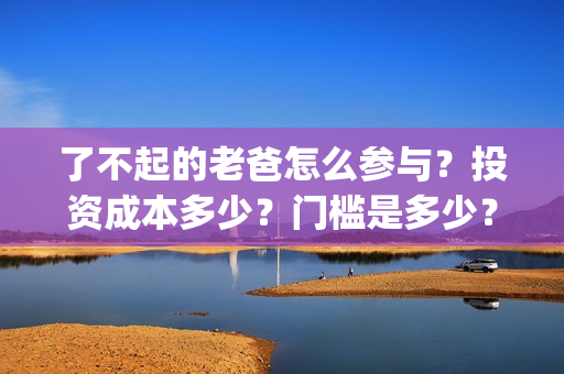 了不起的老爸怎么参与？投资成本多少？门槛是多少？哪一家公司的合同(了不 起的老爸)