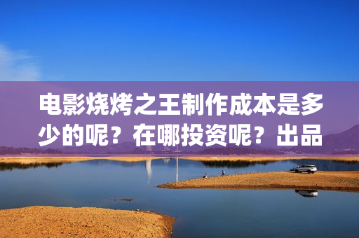 电影烧烤之王制作成本是多少的呢？在哪投资呢？出品方有哪些？(烧烤之王什么时候上映)