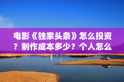 电影《独家头条》怎么投资？制作成本多少？个人怎么参与？(独家头条女主角)
