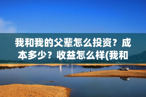 我和我的父辈怎么投资？成本多少？收益怎么样(我和我的父辈说的是啥)