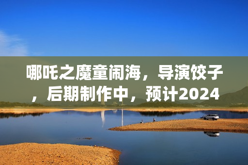 哪吒之魔童闹海，导演饺子，后期制作中，预计2024年春节上映(哪吒之魔童闹海免费观看)