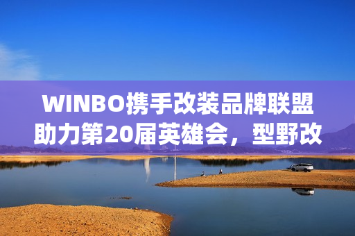 WINBO携手改装品牌联盟助力第20届英雄会，型野改装方案圈粉越野玩家(xpower改装)