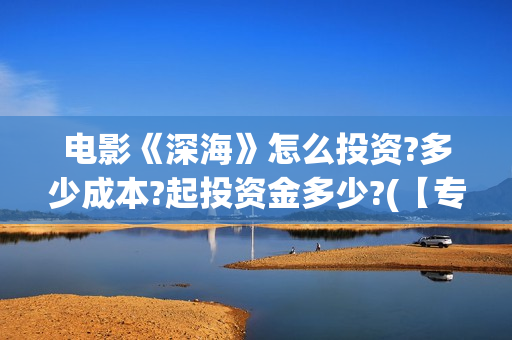电影《深海》怎么投资?多少成本?起投资金多少?(【专访】互动电影《深海》内测,行业何时到爆发点?)