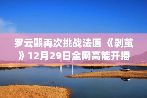 罗云熙再次挑战法医 《剥茧》12月29日全网高能开播(罗云熙舞台)