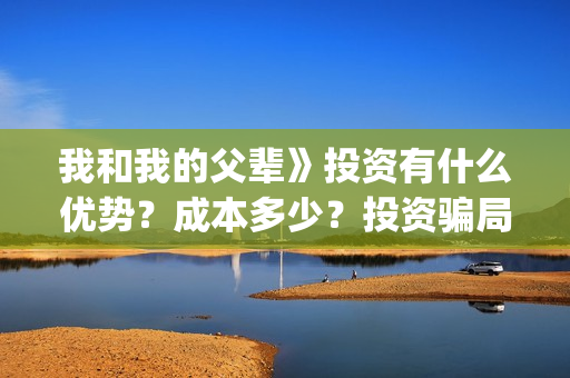 我和我的父辈》投资有什么优势？成本多少？投资骗局(我和我的父辈主题曲)