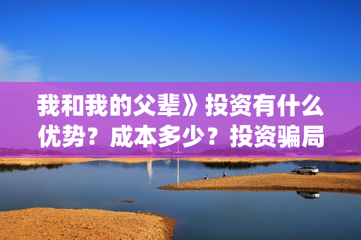 我和我的父辈》投资有什么优势？成本多少？投资骗局(我和我的父辈在线观看免费全集电视剧)