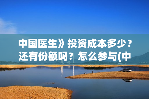 中国医生》投资成本多少？还有份额吗？怎么参与(中国医生投资了多少钱)