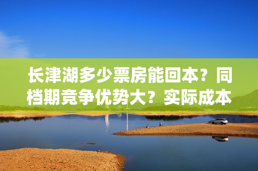 长津湖多少票房能回本？同档期竞争优势大？实际成本是多少？(长津湖票房多少亿?)