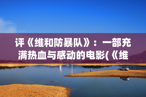 评《维和防暴队》：一部充满热血与感动的电影(《维和防暴队》)