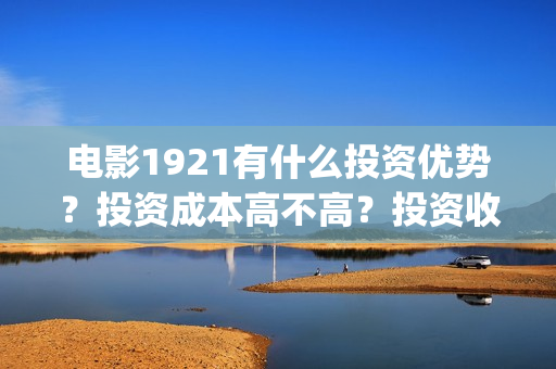 电影1921有什么投资优势？投资成本高不高？投资收益什么时候到账？(电影1921里有些什么历史事件)