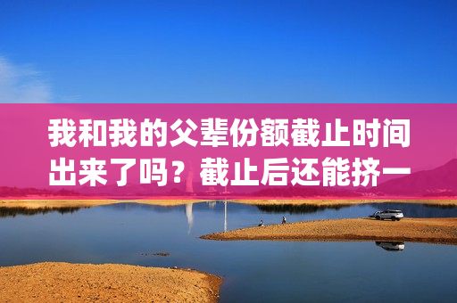 我和我的父辈份额截止时间出来了吗？截止后还能挤一挤？(我和我的父辈是什么剧)