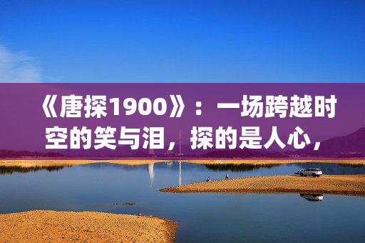 《唐探1900》：一场跨越时空的笑与泪，探的是人心，照见的是历史(唐探1900免费观看电影完整版)