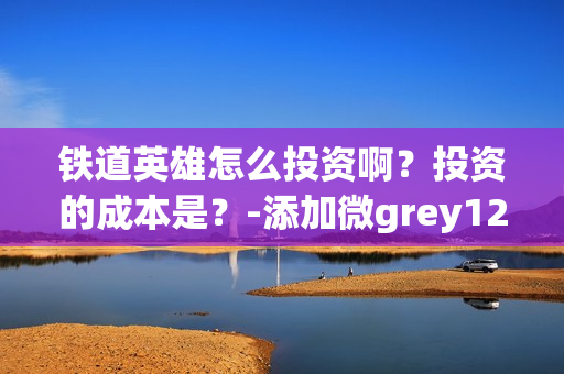 铁道英雄怎么投资啊？投资的成本是？-添加微grey121415(铁道英雄什么时候开机)