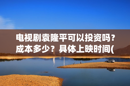 电视剧袁隆平可以投资吗？成本多少？具体上映时间(袁隆平电视剧百度百科)