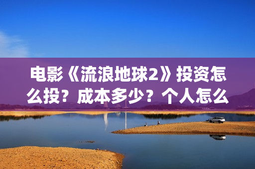 电影《流浪地球2》投资怎么投？成本多少？个人怎么参与(电影《流浪地球3》开机)