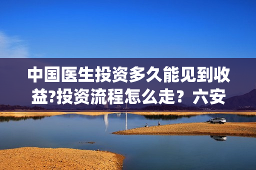中国医生投资多久能见到收益?投资流程怎么走？六安！(中国医生投资金额)