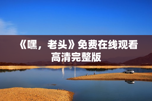《嘿，老头》免费在线观看高清完整版