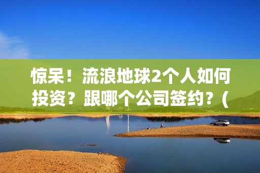惊呆！流浪地球2个人如何投资？跟哪个公司签约？(流浪地球流浪地球)