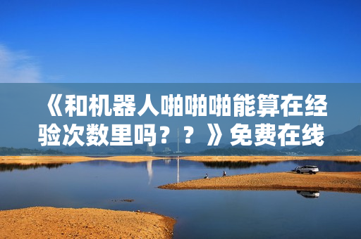 《和机器人啪啪啪能算在经验次数里吗？？》免费在线观看高清完整版