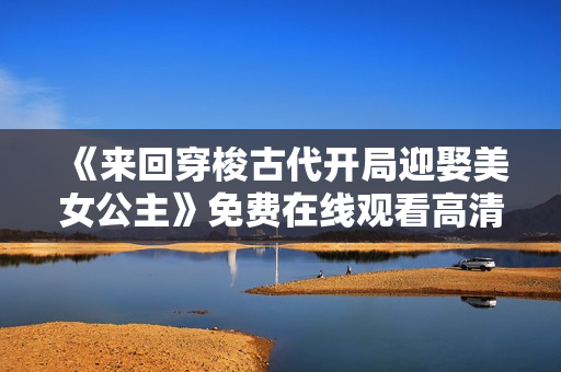 《来回穿梭古代开局迎娶美女公主》免费在线观看高清完整版