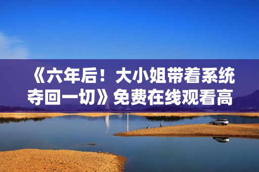 《六年后！大小姐带着系统夺回一切》免费在线观看高清完整版