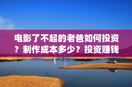 电影了不起的老爸如何投资？制作成本多少？投资赚钱吗？(了不起的老班)
