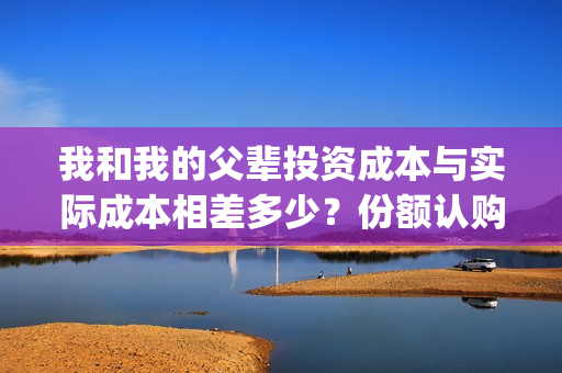 我和我的父辈投资成本与实际成本相差多少？份额认购截止了吗？(我和我的父 辈)