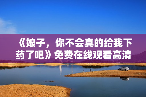 《娘子，你不会真的给我下药了吧》免费在线观看高清完整版