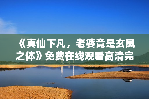 《真仙下凡，老婆竟是玄凤之体》免费在线观看高清完整版