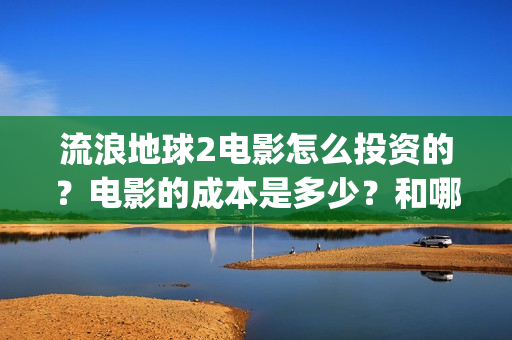 流浪地球2电影怎么投资的？电影的成本是多少？和哪家公司签约？(流浪地球2电影什么时候上映)